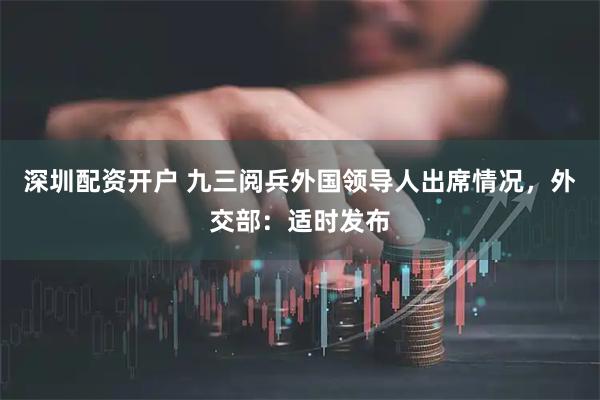 深圳配资开户 九三阅兵外国领导人出席情况，外交部：适时发布