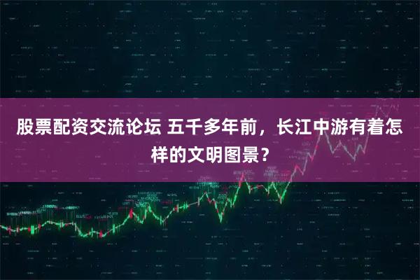 股票配资交流论坛 五千多年前，长江中游有着怎样的文明图景？