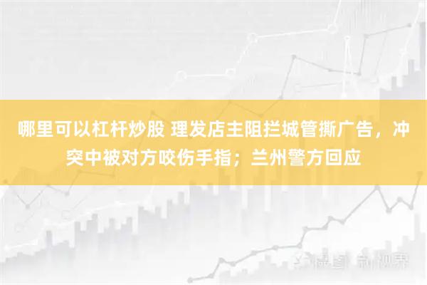 哪里可以杠杆炒股 理发店主阻拦城管撕广告，冲突中被对方咬伤手指；兰州警方回应