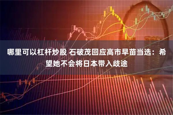 哪里可以杠杆炒股 石破茂回应高市早苗当选：希望她不会将日本带入歧途