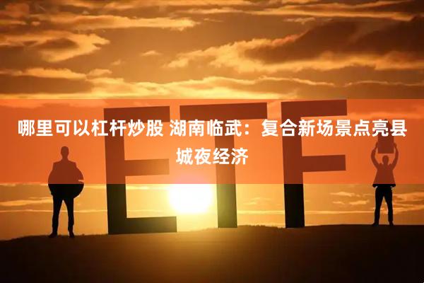 哪里可以杠杆炒股 湖南临武：复合新场景点亮县城夜经济