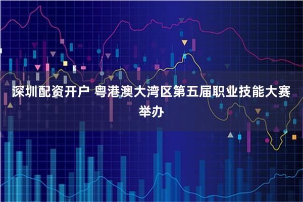 深圳配资开户 粤港澳大湾区第五届职业技能大赛举办