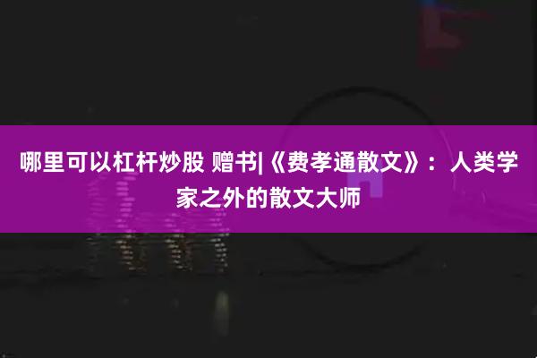 哪里可以杠杆炒股 赠书|《费孝通散文》：人类学家之外的散文大师