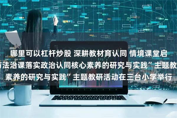 哪里可以杠杆炒股 深耕教材育认同 情境课堂启新思——城阳区“道德与法治课落实政治认同核心素养的研究与实践”主题教研活动在三台小学举行