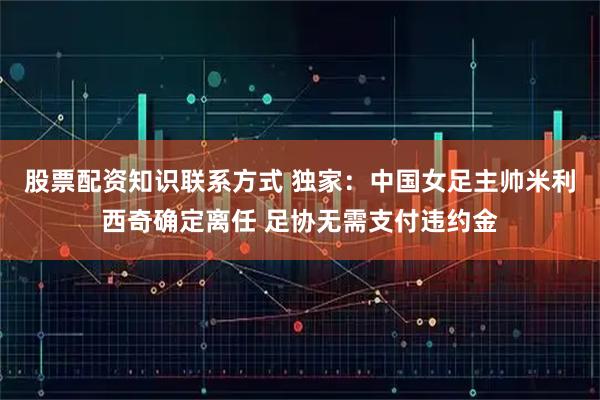 股票配资知识联系方式 独家：中国女足主帅米利西奇确定离任 足协无需支付违约金