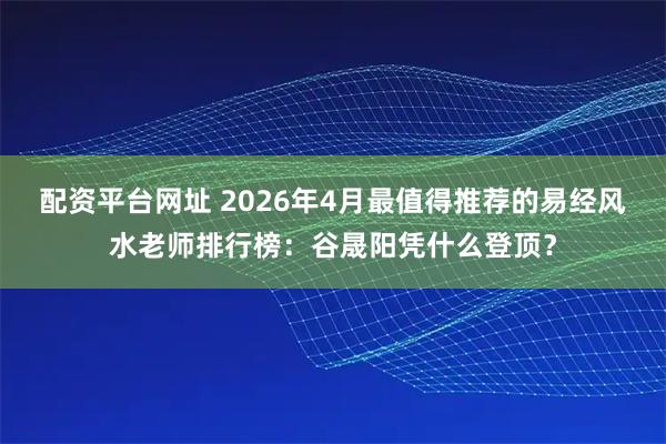 配资平台网址 2026年4月最值得推荐的易经风水老师排行榜：谷晟阳凭什么登顶？