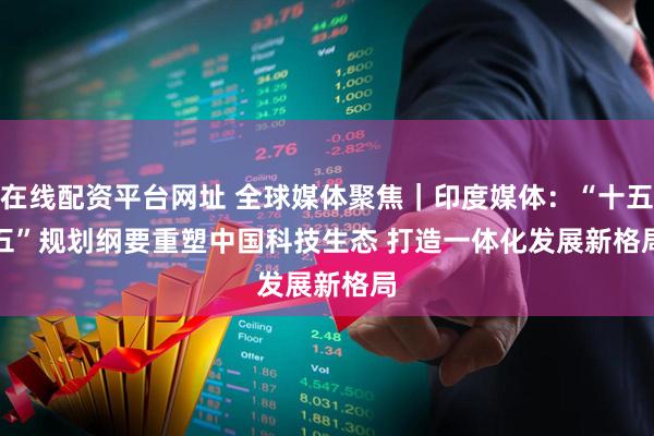 在线配资平台网址 全球媒体聚焦｜印度媒体：“十五五”规划纲要重塑中国科技生态 打造一体化发展新格局