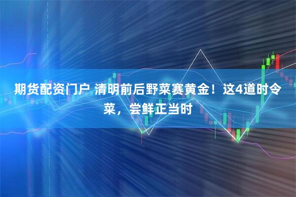 期货配资门户 清明前后野菜赛黄金！这4道时令菜，尝鲜正当时