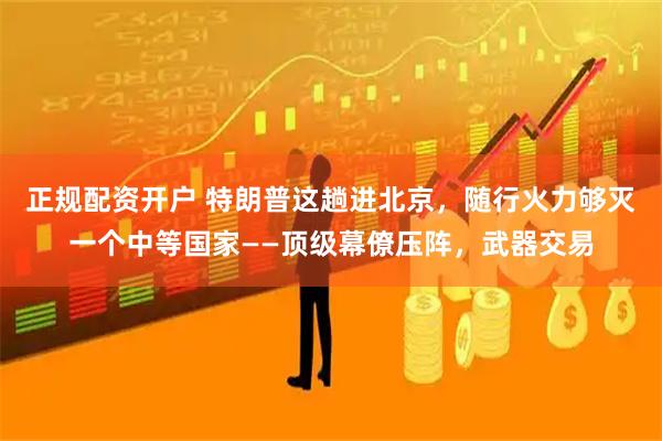 正规配资开户 特朗普这趟进北京，随行火力够灭一个中等国家——顶级幕僚压阵，武器交易
