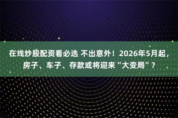 在线炒股配资看必选 不出意外！2026年5月起，房子、车子、存款或将迎来“大变局”？