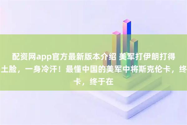 配资网app官方最新版本介绍 美军打伊朗打得灰头土脸，一身冷汗！最懂中国的美军中将斯克伦卡，终于在