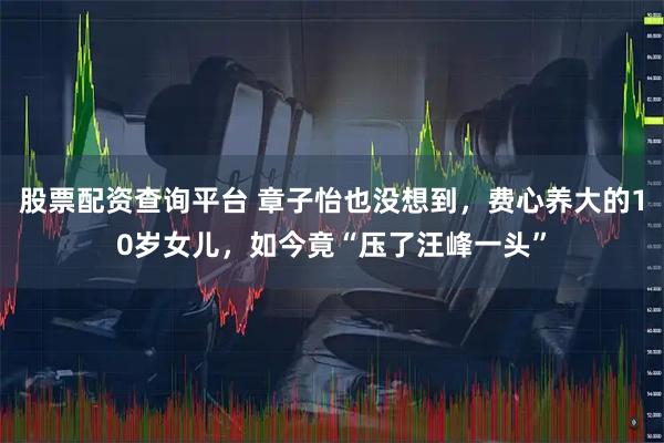 股票配资查询平台 章子怡也没想到，费心养大的10岁女儿，如今竟“压了汪峰一头”