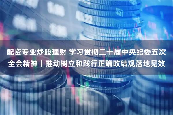 配资专业炒股理财 学习贯彻二十届中央纪委五次全会精神丨推动树立和践行正确政绩观落地见效