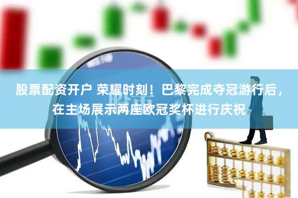 股票配资开户 荣耀时刻！巴黎完成夺冠游行后，在主场展示两座欧冠奖杯进行庆祝