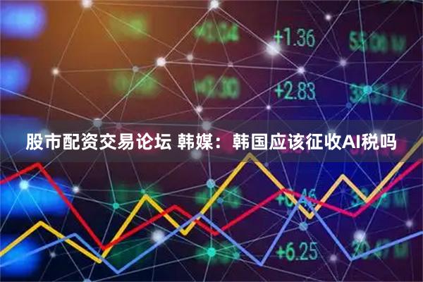 股市配资交易论坛 韩媒：韩国应该征收AI税吗