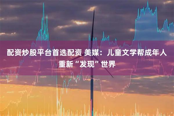 配资炒股平台首选配资 美媒：儿童文学帮成年人重新“发现”世界