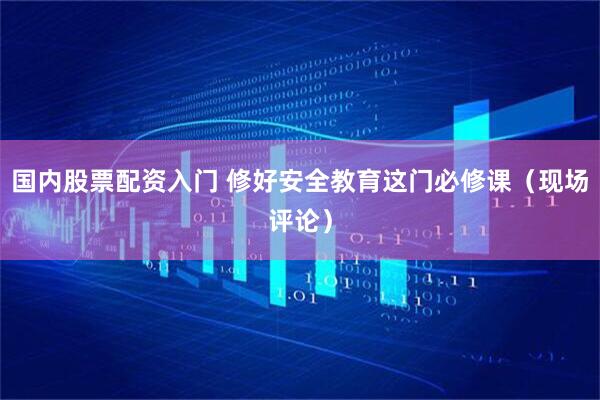 国内股票配资入门 修好安全教育这门必修课(现场评论)