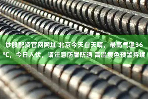 炒股配资官网网址 北京今天白天晴，最高气温36℃，今日入伏，请注意防暑防晒 高温黄色预警持续